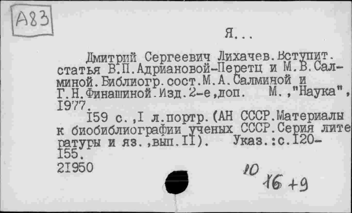 ﻿АХЬ
я...
Лмитрпй Сергеевич Лихачев.Вступит, статья В.П.АдриановойЛеретц и М.В.Сал-миной.Библиогр.сост.М.А.Салмииой и Г. Н. Финальной. Изд. 2-е,доп.	М. /’Наука",
1977.
159 с.,1 л.портр.(АН СССР.Материалы к биобиблиографии ученых СССР.Серия лите
21950
Ю
